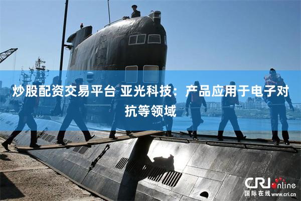 炒股配资交易平台 亚光科技：产品应用于电子对抗等领域