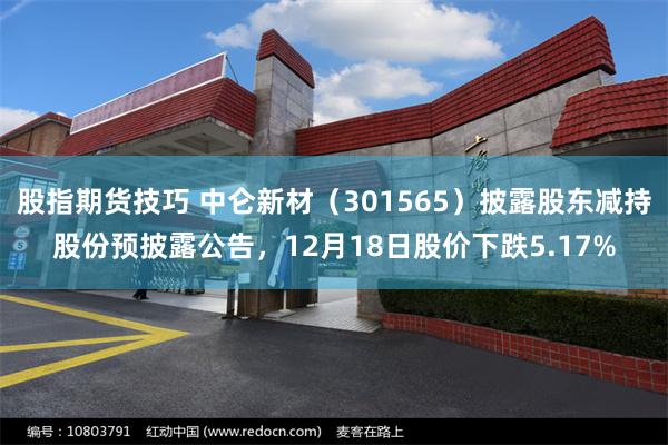 股指期货技巧 中仑新材(301565)披露股东减持股份预披露公告,12月18日股价下跌5.17%
