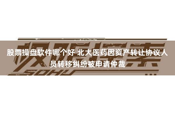 股票操盘软件哪个好 北大医药因资产转让协议人员转移纠纷被申请仲裁