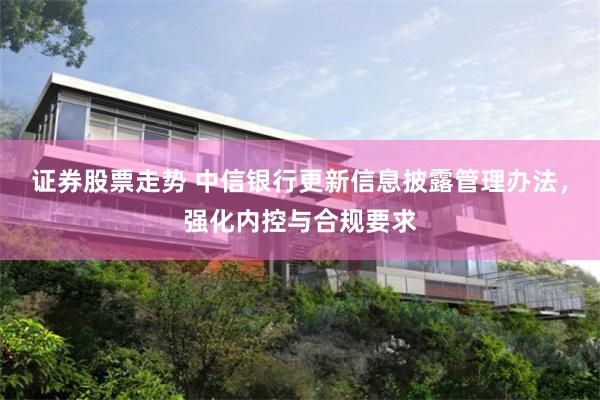 证券股票走势 中信银行更新信息披露管理办法,强化内控与合规要求
