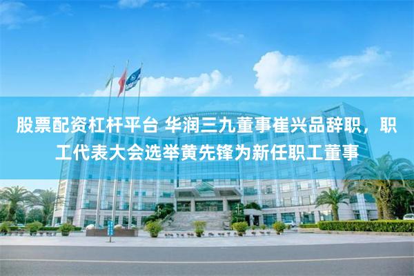股票配资杠杆平台 华润三九董事崔兴品辞职，职工代表大会选举黄先锋为新任职工董事