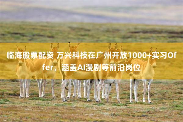 临海股票配资 万兴科技在广州开放1000+实习Offer，涵盖AI漫剧等前沿岗位