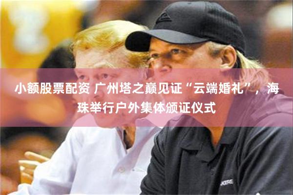 小额股票配资 广州塔之巅见证“云端婚礼”，海珠举行户外集体颁证仪式