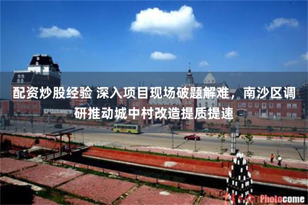 配资炒股经验 深入项目现场破题解难，南沙区调研推动城中村改造提质提速