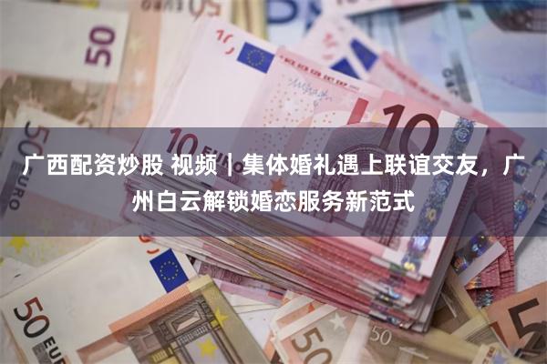 广西配资炒股 视频｜集体婚礼遇上联谊交友，广州白云解锁婚恋服务新范式