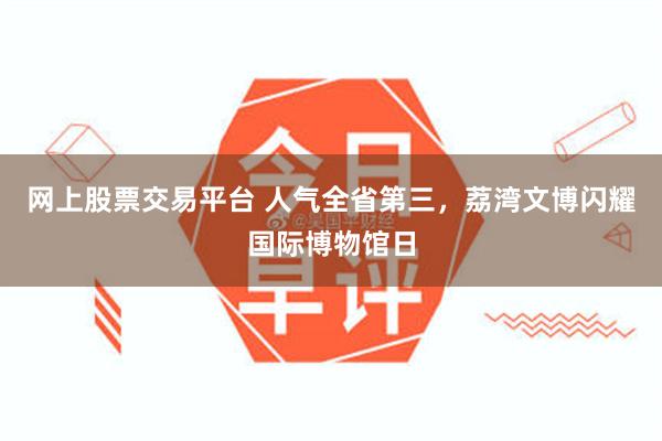 网上股票交易平台 人气全省第三，荔湾文博闪耀国际博物馆日
