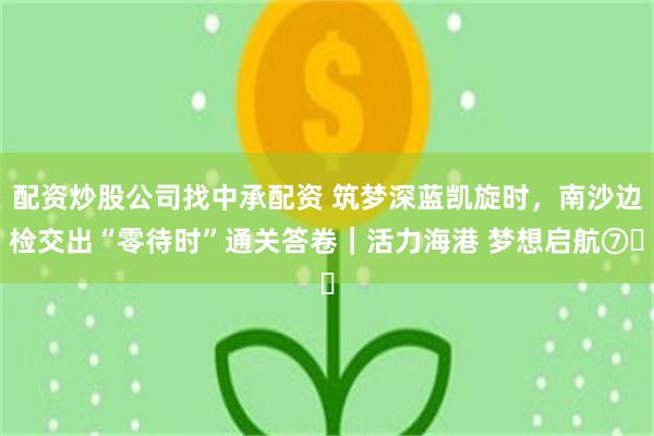 配资炒股公司找中承配资 筑梦深蓝凯旋时,南沙边检交出“零待时”通关答卷|活力海港 梦想启航⑦