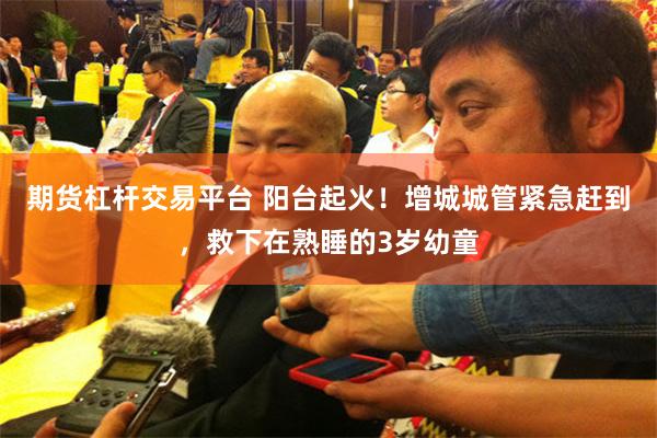 期货杠杆交易平台 阳台起火！增城城管紧急赶到，救下在熟睡的3岁幼童