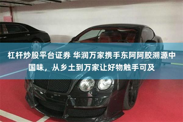 杠杆炒股平台证券 华润万家携手东阿阿胶溯源中国味,从乡土到万家让好物触手可及