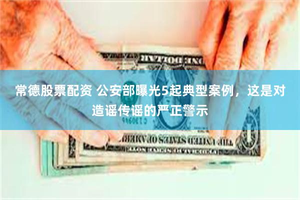常德股票配资 公安部曝光5起典型案例，这是对造谣传谣的严正警示