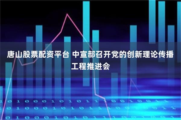 唐山股票配资平台 中宣部召开党的创新理论传播工程推进会