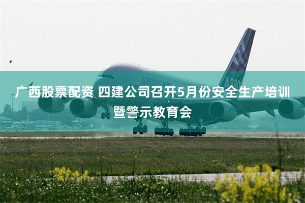 广西股票配资 四建公司召开5月份安全生产培训暨警示教育会