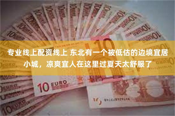 专业线上配资线上 东北有一个被低估的边境宜居小城，凉爽宜人在这里过夏天太舒服了