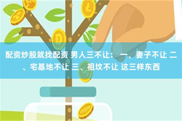 配资炒股就找配资 男人三不让： 一、妻子不让 二、宅基地不让 三、祖坟不让 这三样东西