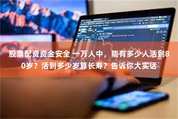 股票配资资金安全 一万人中，能有多少人活到80岁？活到多少岁算长寿？告诉你大实话