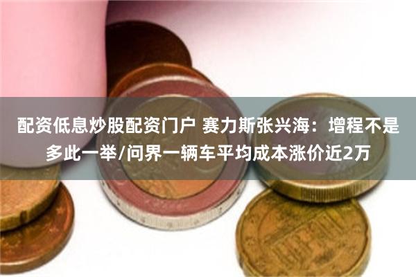配资低息炒股配资门户 赛力斯张兴海：增程不是多此一举/问界一辆车平均成本涨价近2万