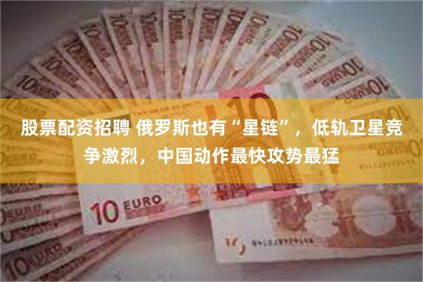 股票配资招聘 俄罗斯也有“星链”，低轨卫星竞争激烈，中国动作最快攻势最猛