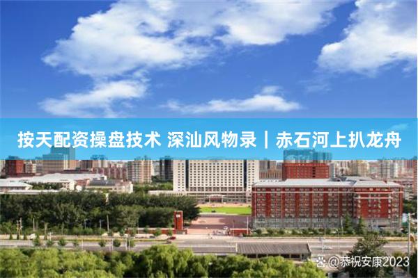 按天配资操盘技术 深汕风物录｜赤石河上扒龙舟