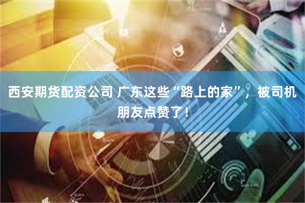 西安期货配资公司 广东这些“路上的家”，被司机朋友点赞了！