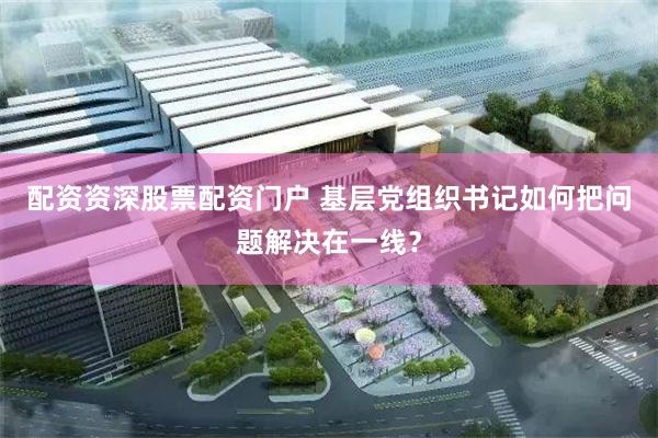 配资资深股票配资门户 基层党组织书记如何把问题解决在一线？