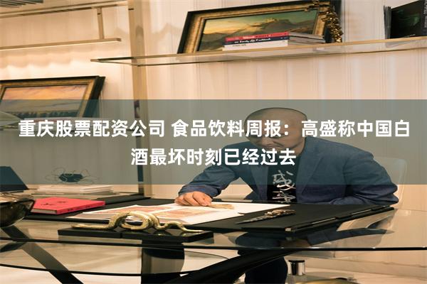 重庆股票配资公司 食品饮料周报:高盛称中国白酒最坏时刻已经过去