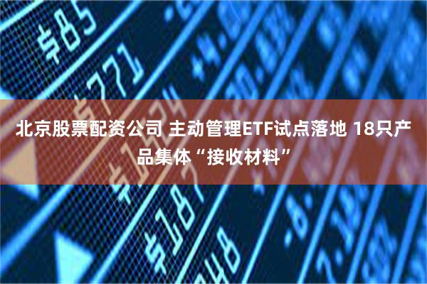 北京股票配资公司 主动管理ETF试点落地 18只产品集体“接收材料”