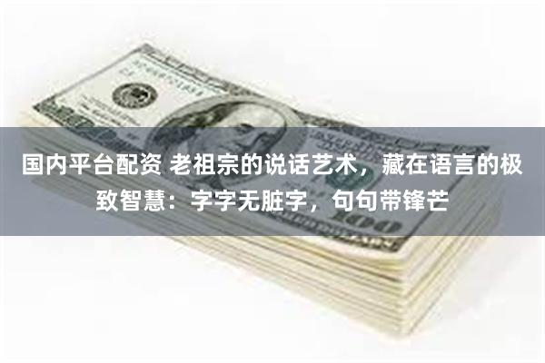 国内平台配资 老祖宗的说话艺术，藏在语言的极致智慧：字字无脏字，句句带锋芒