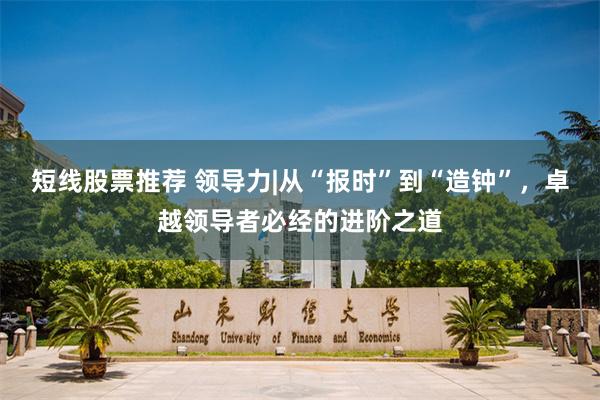 短线股票推荐 领导力|从“报时”到“造钟”,卓越领导者必经的进阶之道