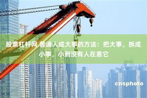 股票杠杆网 普通人成大事的方法：把大事，拆成小事，小到没有人在意它