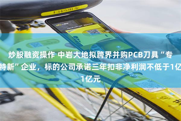 炒股融资操作 中岩大地拟跨界并购PCB刀具“专精特新”企业,标的公司承诺三年扣非净利润不低于1亿元