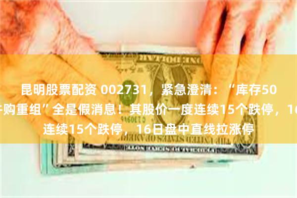 昆明股票配资 002731,紧急澄清:“库存50亿黄金”“周大福并购重组”全是假消息!其股价一度连续15个跌停,16日盘中直线拉涨停