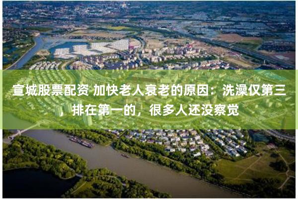宣城股票配资 加快老人衰老的原因：洗澡仅第三，排在第一的，很多人还没察觉