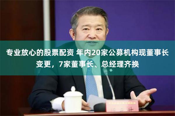 专业放心的股票配资 年内20家公募机构现董事长变更，7家董事长、总经理齐换
