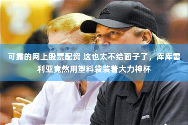 可靠的网上股票配资 这也太不给面子了，库库雷利亚竟然用塑料袋装着大力神杯