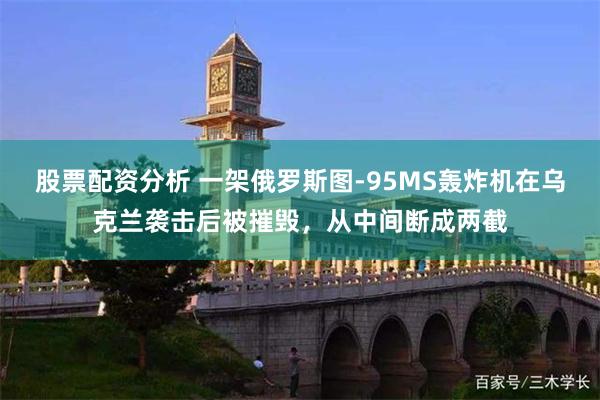 股票配资分析 一架俄罗斯图-95MS轰炸机在乌克兰袭击后被摧毁，从中间断成两截