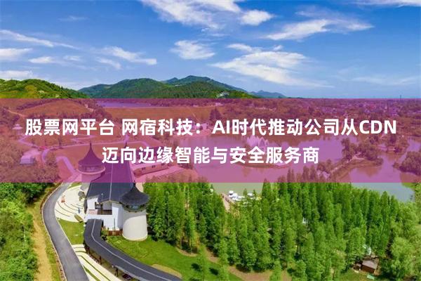 股票网平台 网宿科技：AI时代推动公司从CDN迈向边缘智能与安全服务商