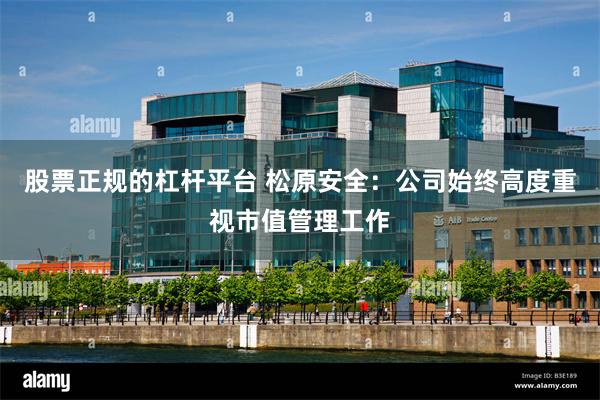 股票正规的杠杆平台 松原安全：公司始终高度重视市值管理工作