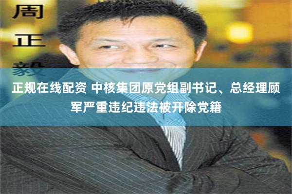 正规在线配资 中核集团原党组副书记、总经理顾军严重违纪违法被开除党籍