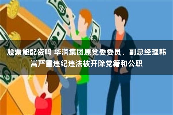 股票能配资吗 华润集团原党委委员、副总经理韩嵩严重违纪违法被开除党籍和公职