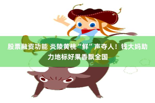 股票融资功能 炎陵黄桃“鲜”声夺人！钱大妈助力地标好果香飘全国