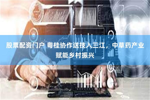 股票配资门户 粤桂协作送技入三江，中草药产业赋能乡村振兴
