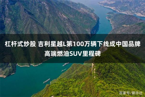 杠杆式炒股 吉利星越L第100万辆下线成中国品牌高端燃油SUV里程碑