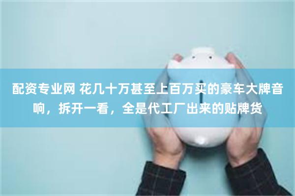 配资专业网 花几十万甚至上百万买的豪车大牌音响，拆开一看，全是代工厂出来的贴牌货