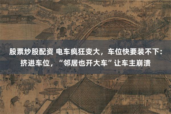 股票炒股配资 电车疯狂变大，车位快要装不下：挤进车位，“邻居也开大车”让车主崩溃