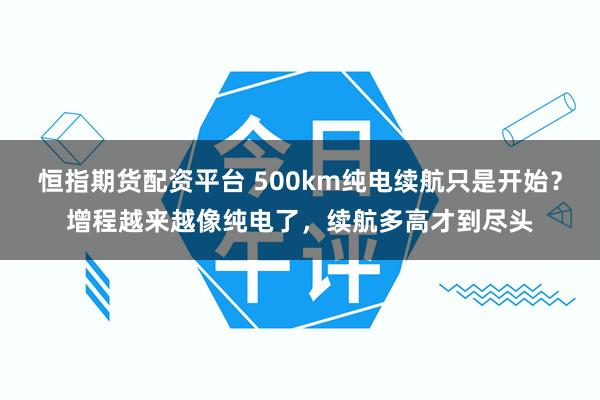 恒指期货配资平台 500km纯电续航只是开始?增程越来越像纯电了,续航多高才到尽头