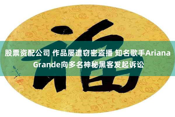 股票资配公司 作品屡遭窃密盗播 知名歌手Ariana Grande向多名神秘黑客发起诉讼