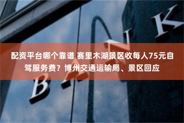 配资平台哪个靠谱 赛里木湖景区收每人75元自驾服务费？博州交通运输局、景区回应