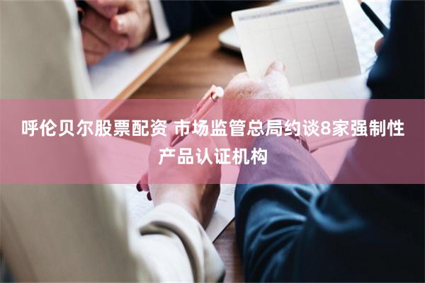 呼伦贝尔股票配资 市场监管总局约谈8家强制性产品认证机构