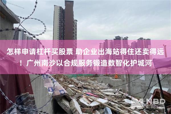 怎样申请杠杆买股票 助企业出海站得住还卖得远！广州南沙以合规服务锻造数智化护城河