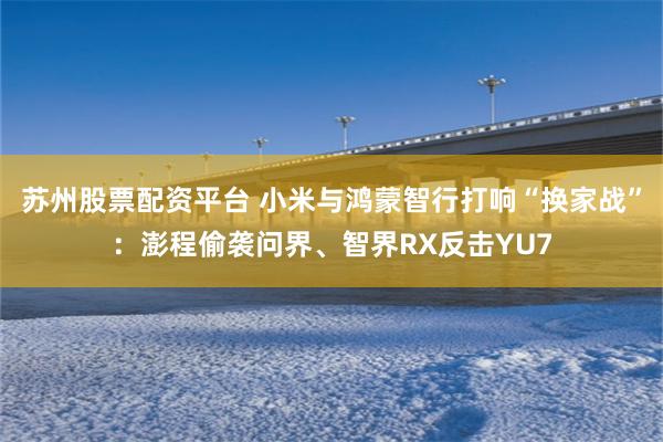苏州股票配资平台 小米与鸿蒙智行打响“换家战”：澎程偷袭问界、智界RX反击YU7